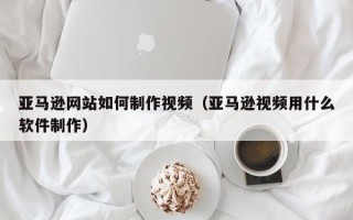 慈溪亚马逊网站如何制作视频（亚马逊视频用什么软件制作）