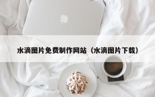 慈溪水滴图片免费制作网站（水滴图片下载）